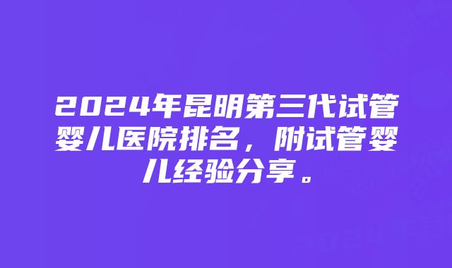 2024年昆明第三代试管婴儿医院排名，附试管婴儿经验分享。