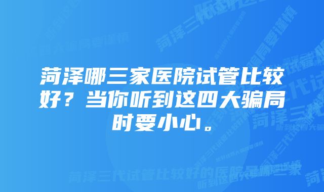 菏泽哪三家医院试管比较好？当你听到这四大骗局时要小心。