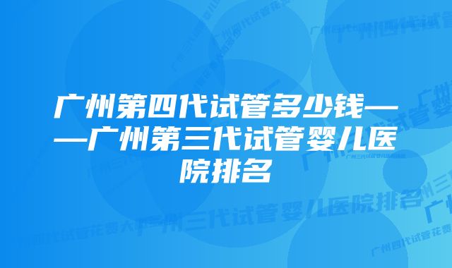 广州第四代试管多少钱——广州第三代试管婴儿医院排名