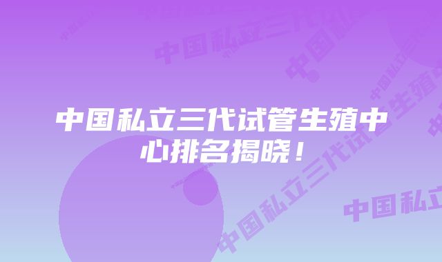 中国私立三代试管生殖中心排名揭晓！