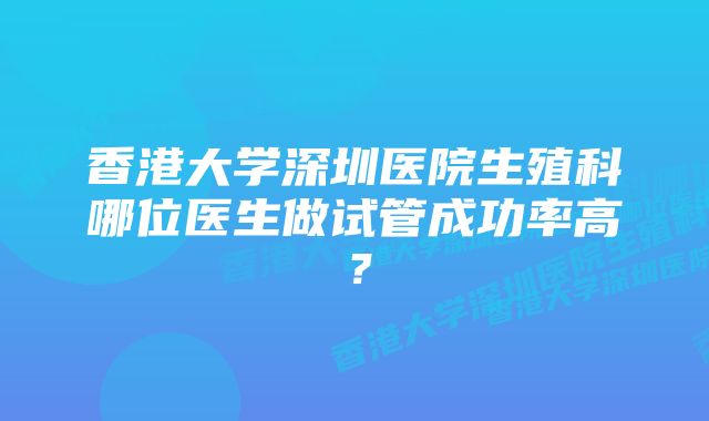 香港大学深圳医院生殖科哪位医生做试管成功率高？