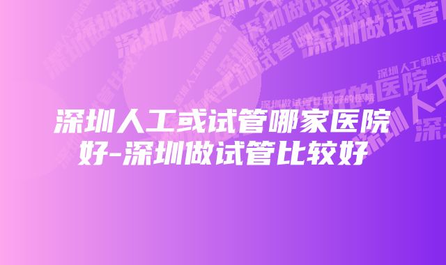 深圳人工或试管哪家医院好-深圳做试管比较好