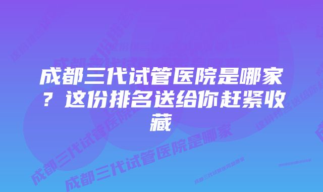 成都三代试管医院是哪家？这份排名送给你赶紧收藏