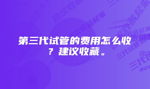 第三代试管的费用怎么收？建议收藏。