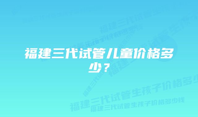 福建三代试管儿童价格多少？