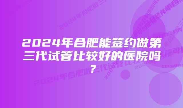 2024年合肥能签约做第三代试管比较好的医院吗？