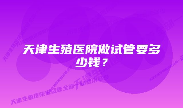 天津生殖医院做试管要多少钱？