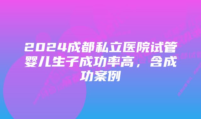 2024成都私立医院试管婴儿生子成功率高，含成功案例