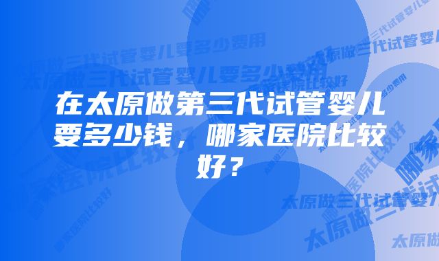 在太原做第三代试管婴儿要多少钱，哪家医院比较好？