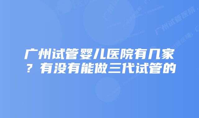 广州试管婴儿医院有几家？有没有能做三代试管的