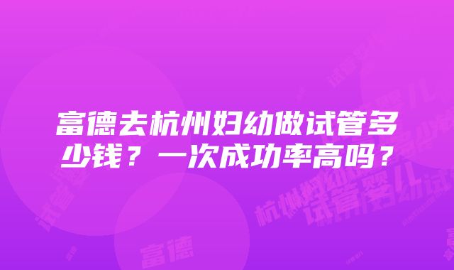 富德去杭州妇幼做试管多少钱？一次成功率高吗？