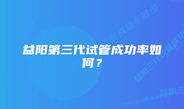 益阳第三代试管成功率如何？