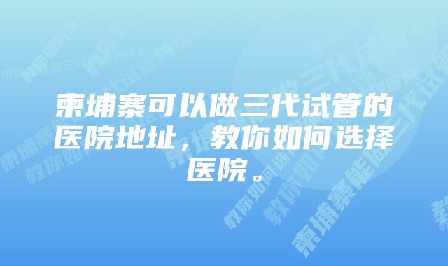 柬埔寨可以做三代试管的医院地址，教你如何选择医院。