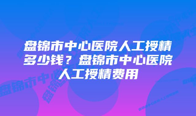 盘锦市中心医院人工授精多少钱？盘锦市中心医院人工授精费用