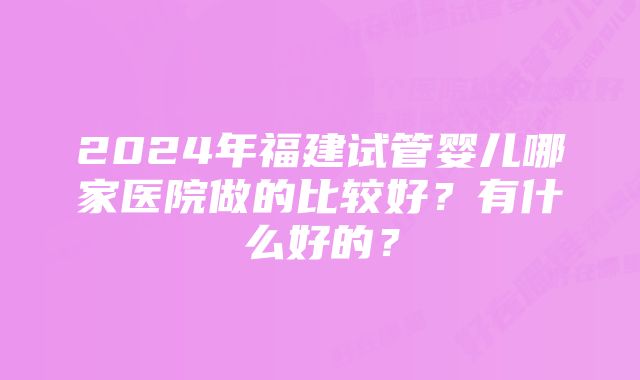 2024年福建试管婴儿哪家医院做的比较好？有什么好的？