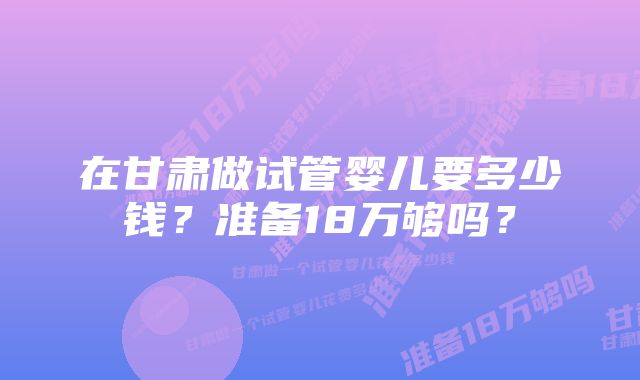 在甘肃做试管婴儿要多少钱？准备18万够吗？