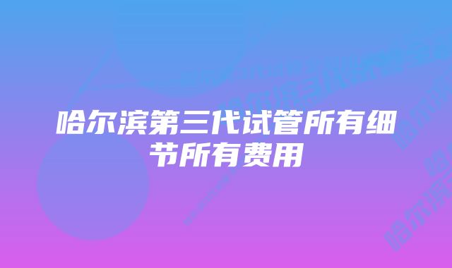 哈尔滨第三代试管所有细节所有费用