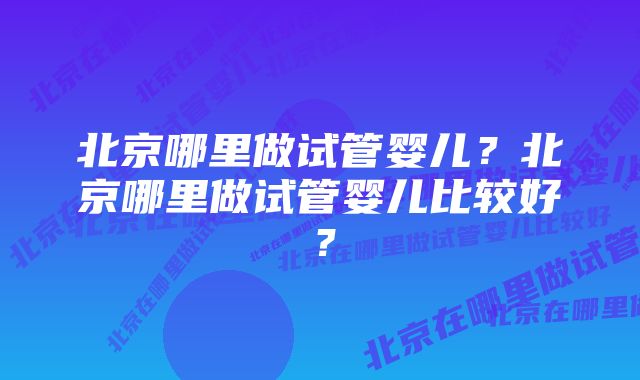 北京哪里做试管婴儿？北京哪里做试管婴儿比较好？