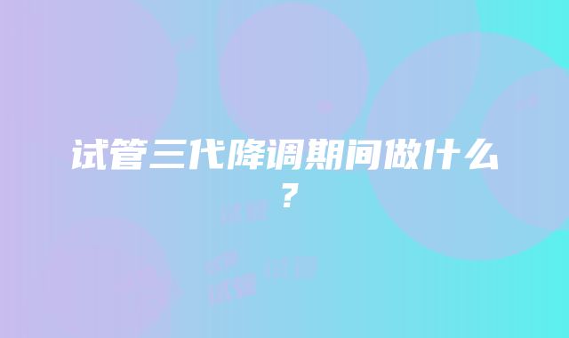 试管三代降调期间做什么？