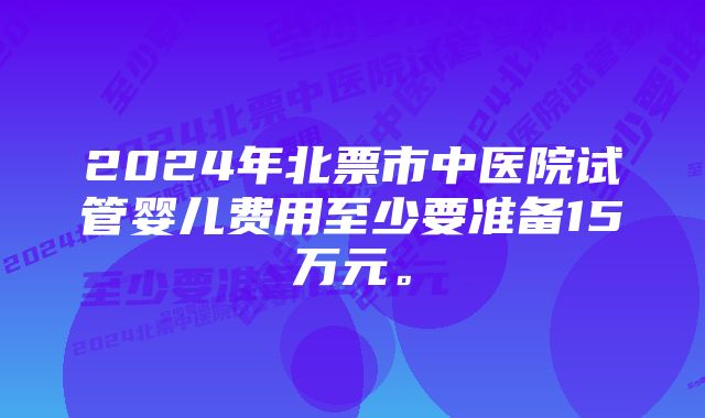 2024年北票市中医院试管婴儿费用至少要准备15万元。