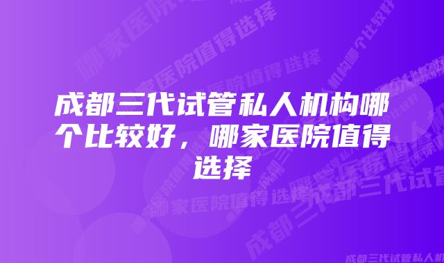 成都三代试管私人机构哪个比较好，哪家医院值得选择