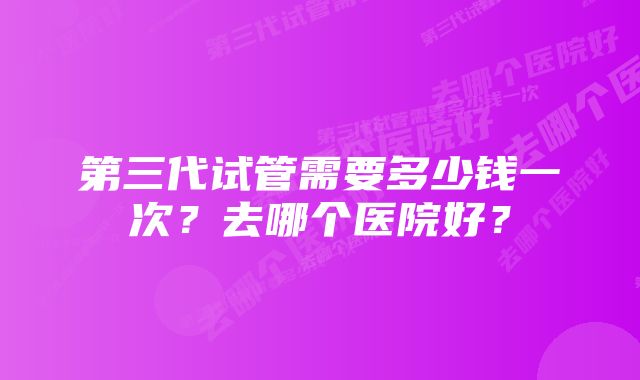 第三代试管需要多少钱一次？去哪个医院好？