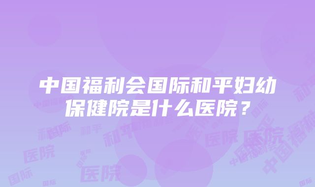 中国福利会国际和平妇幼保健院是什么医院？