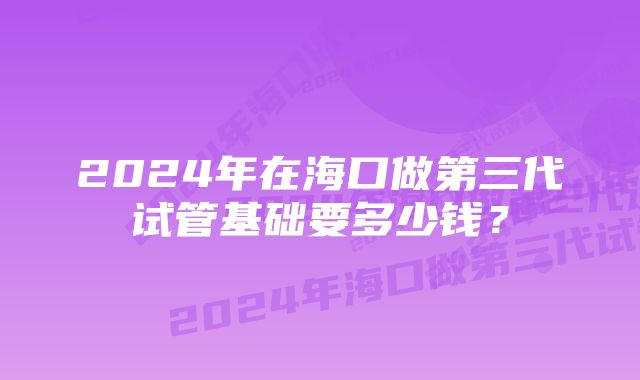 2024年在海口做第三代试管基础要多少钱？