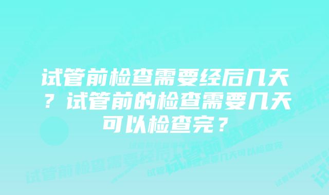 试管前检查需要经后几天？试管前的检查需要几天可以检查完？