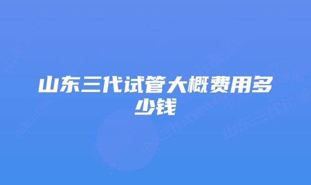 山东三代试管大概费用多少钱