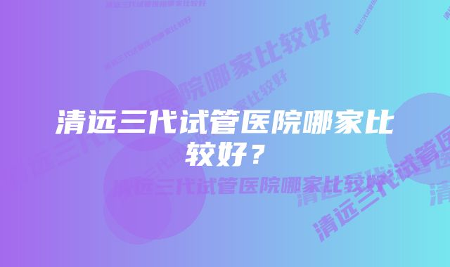 清远三代试管医院哪家比较好？