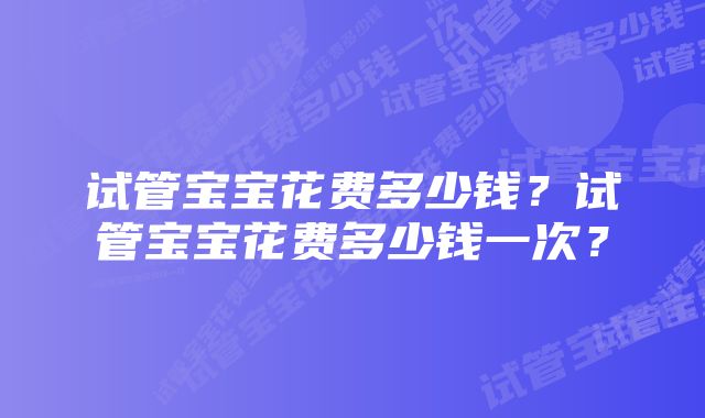 试管宝宝花费多少钱？试管宝宝花费多少钱一次？