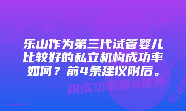 乐山作为第三代试管婴儿比较好的私立机构成功率如何？前4条建议附后。