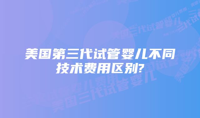 美国第三代试管婴儿不同技术费用区别?