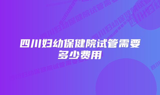 四川妇幼保健院试管需要多少费用