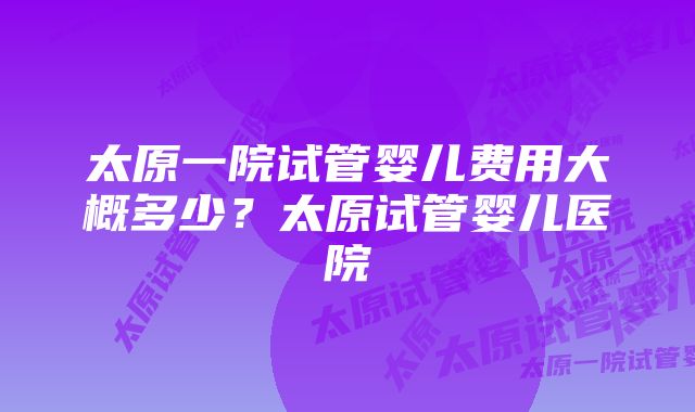 太原一院试管婴儿费用大概多少？太原试管婴儿医院