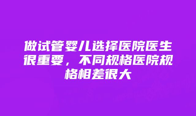 做试管婴儿选择医院医生很重要，不同规格医院规格相差很大