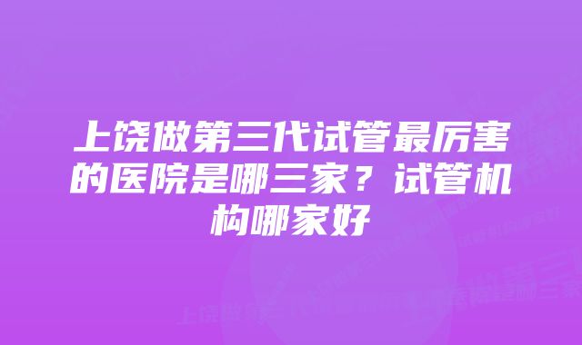 上饶做第三代试管最厉害的医院是哪三家？试管机构哪家好