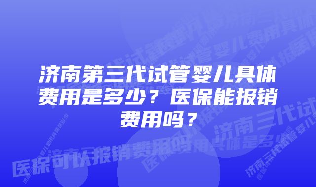 济南第三代试管婴儿具体费用是多少？医保能报销费用吗？