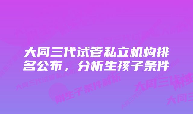 大同三代试管私立机构排名公布，分析生孩子条件