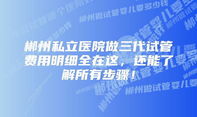 郴州私立医院做三代试管费用明细全在这，还能了解所有步骤！