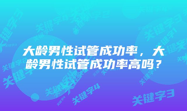 大龄男性试管成功率，大龄男性试管成功率高吗？