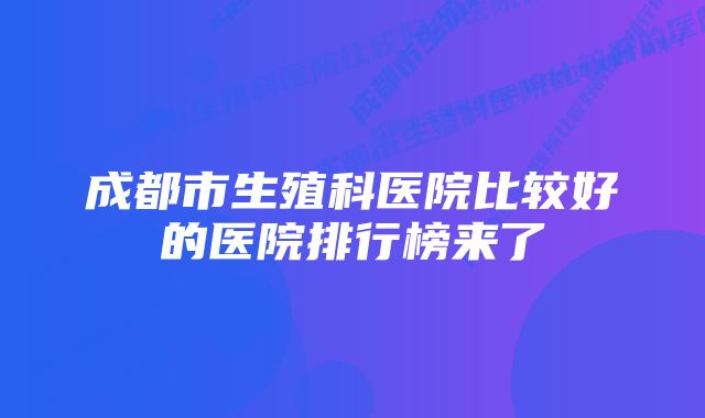 成都市生殖科医院比较好的医院排行榜来了