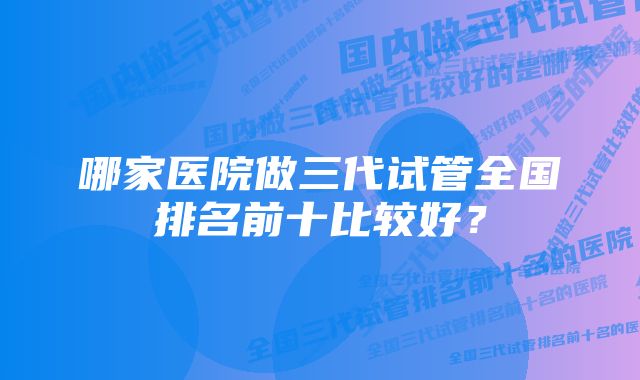 哪家医院做三代试管全国排名前十比较好？