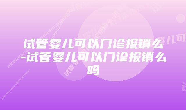 试管婴儿可以门诊报销么-试管婴儿可以门诊报销么吗