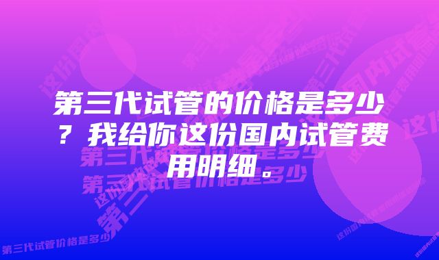 第三代试管的价格是多少？我给你这份国内试管费用明细。