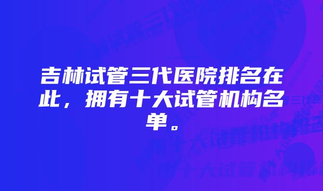 吉林试管三代医院排名在此，拥有十大试管机构名单。