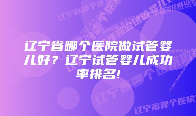 辽宁省哪个医院做试管婴儿好？辽宁试管婴儿成功率排名!