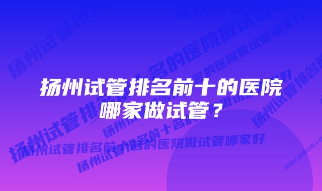 扬州试管排名前十的医院哪家做试管？