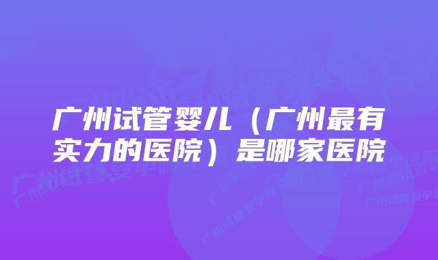 广州试管婴儿（广州最有实力的医院）是哪家医院